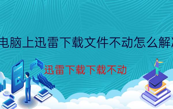 电脑上迅雷下载文件不动怎么解决 迅雷下载下载不动。怎么办？